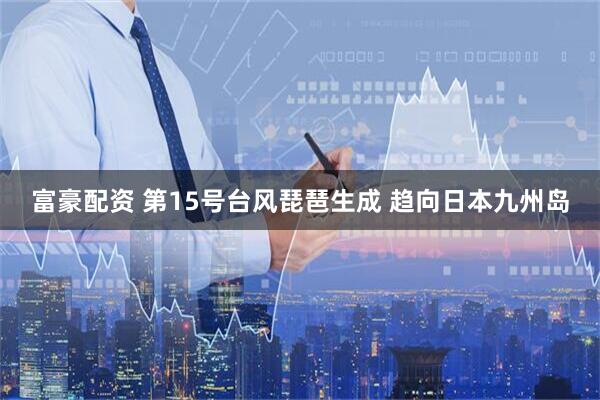 富豪配资 第15号台风琵琶生成 趋向日本九州岛