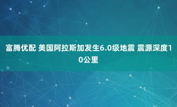 富腾优配 美国阿拉斯加发生6.0级地震 震源深度10公里