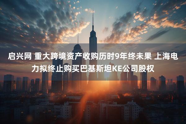 启兴网 重大跨境资产收购历时9年终未果 上海电力拟终止购买巴基斯坦KE公司股权
