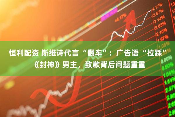 恒利配资 斯维诗代言 “翻车”：广告语 “拉踩” 《封神》男主，致歉背后问题重重