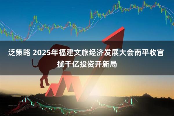 泛策略 2025年福建文旅经济发展大会南平收官 揽千亿投资开新局