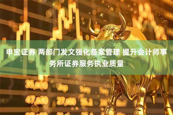 申宝证券 两部门发文强化备案管理 提升会计师事务所证券服务执业质量