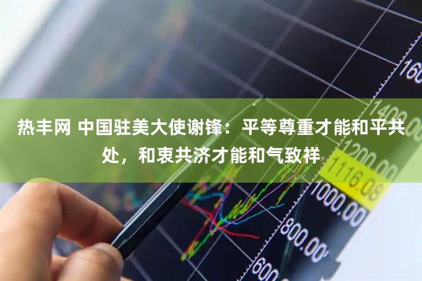 热丰网 中国驻美大使谢锋：平等尊重才能和平共处，和衷共济才能和气致祥
