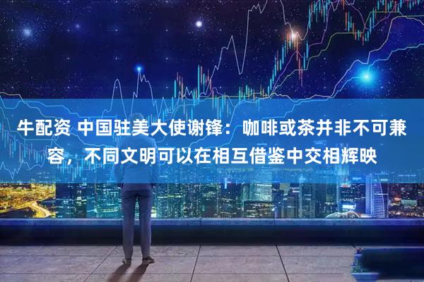 牛配资 中国驻美大使谢锋：咖啡或茶并非不可兼容，不同文明可以在相互借鉴中交相辉映