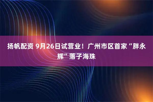 扬帆配资 9月26日试营业！广州市区首家“胖永辉”落子海珠