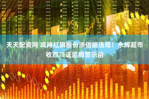 天天配资网 减持红旗股份涉信披违规！永辉超市收四川证监局警示函