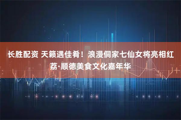 长胜配资 天籁遇佳肴！浪漫侗家七仙女将亮相红荔·顺德美食文化嘉年华