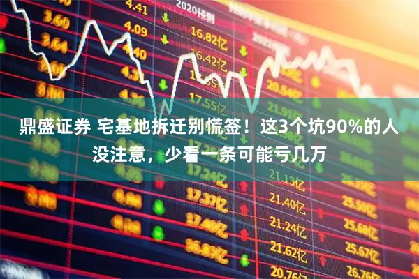 鼎盛证券 宅基地拆迁别慌签！这3个坑90%的人没注意，少看一条可能亏几万