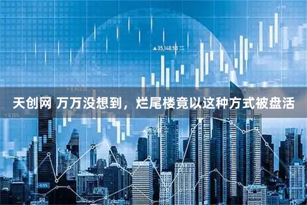 天创网 万万没想到，烂尾楼竟以这种方式被盘活