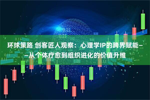 环球策路 创客匠人观察：心理学IP的跨界赋能——从个体疗愈到组织进化的价值升维