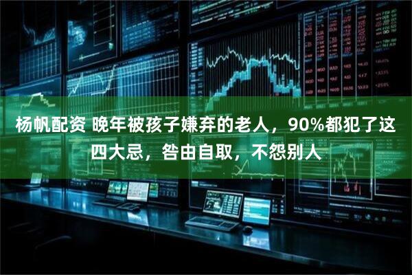 杨帆配资 晚年被孩子嫌弃的老人，90%都犯了这四大忌，咎由自取，不怨别人