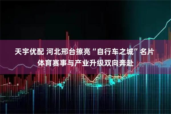 天宇优配 河北邢台擦亮“自行车之城”名片 体育赛事与产业升级双向奔赴