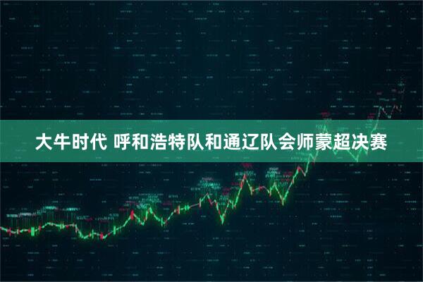 大牛时代 呼和浩特队和通辽队会师蒙超决赛
