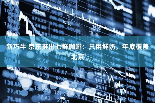 新巧牛 京东推出七鲜咖啡：只用鲜奶，年底覆盖北京