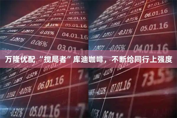 万隆优配 “搅局者”库迪咖啡，不断给同行上强度