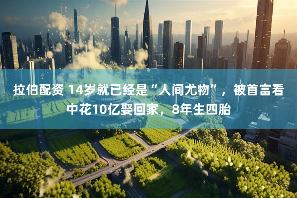 拉伯配资 14岁就已经是“人间尤物”，被首富看中花10亿娶回家，8年生四胎