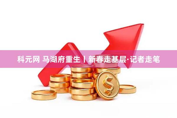 科元网 马湖府重生丨新春走基层·记者走笔
