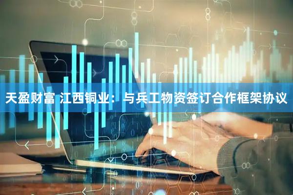 天盈财富 江西铜业：与兵工物资签订合作框架协议