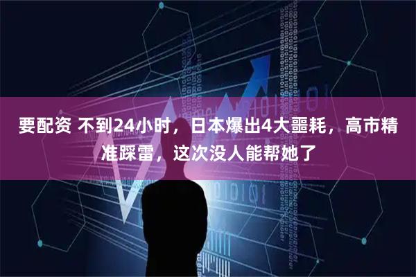 要配资 不到24小时，日本爆出4大噩耗，高市精准踩雷，这次没人能帮她了