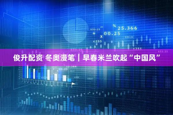俊升配资 冬奥漫笔｜早春米兰吹起“中国风”