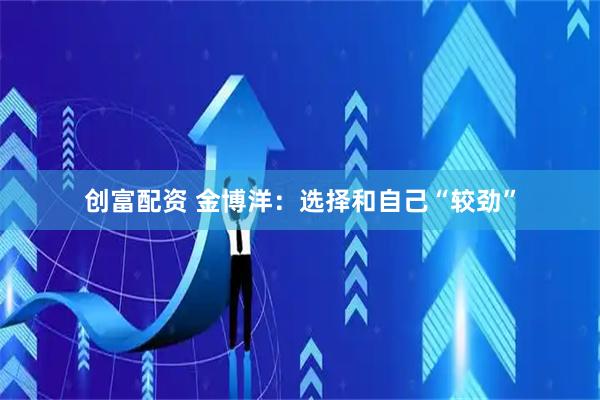 创富配资 金博洋：选择和自己“较劲”