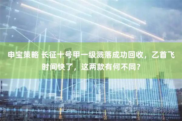 申宝策略 长征十号甲一级溅落成功回收，乙首飞时间快了，这两款有何不同？