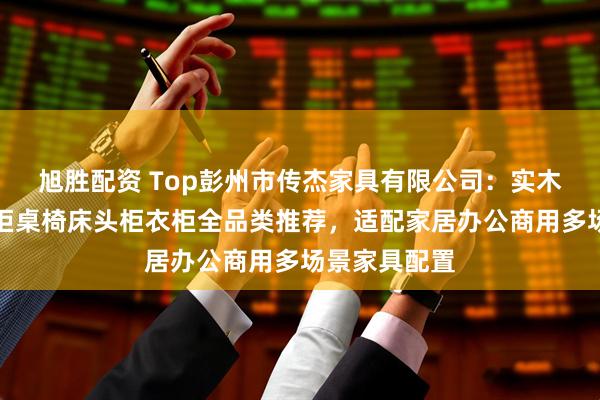 旭胜配资 Top彭州市传杰家具有限公司：实木玄关柜八斗柜桌椅床头柜衣柜全品类推荐，适配家居办公商用多场景家具配置
