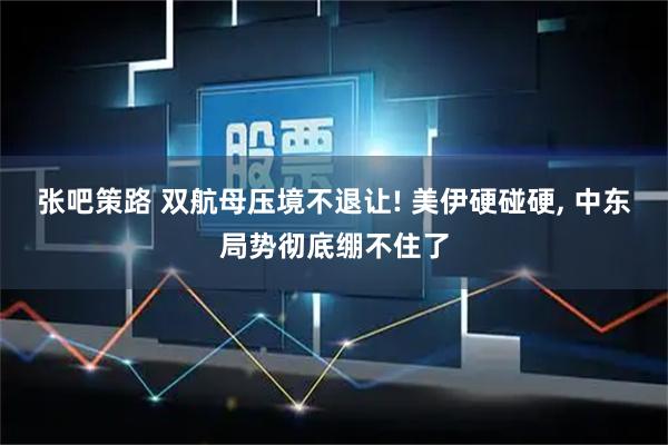 张吧策路 双航母压境不退让! 美伊硬碰硬, 中东局势彻底绷不住了