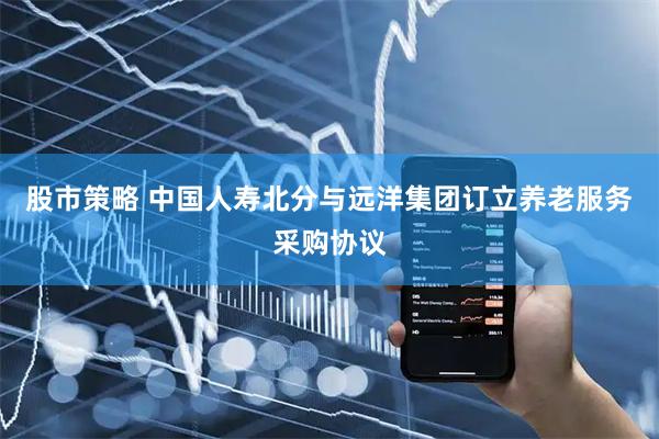 股市策略 中国人寿北分与远洋集团订立养老服务采购协议