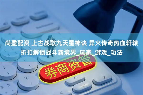 尚盈配资 上古战歌九天星神诀 异火传奇热血轩辕折扣解锁战斗新境界_玩家_游戏_功法