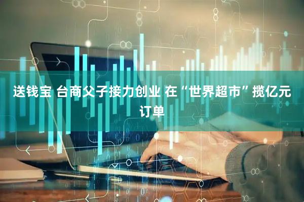 送钱宝 台商父子接力创业 在“世界超市”揽亿元订单