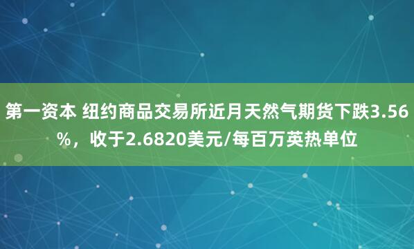 第一资本 纽约商品交易所近月天然气期货下跌3.56%，收于2.6820美元/每百万英热单位