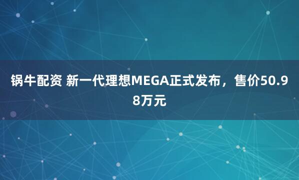锅牛配资 新一代理想MEGA正式发布，售价50.98万元